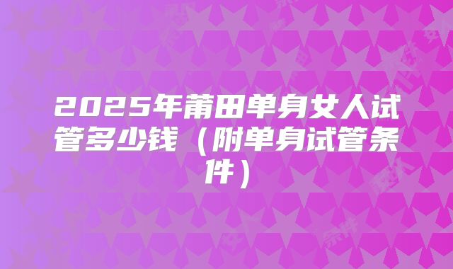2025年莆田单身女人试管多少钱（附单身试管条件）