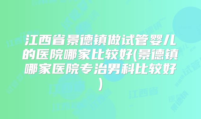 江西省景德镇做试管婴儿的医院哪家比较好(景德镇哪家医院专治男科比较好)