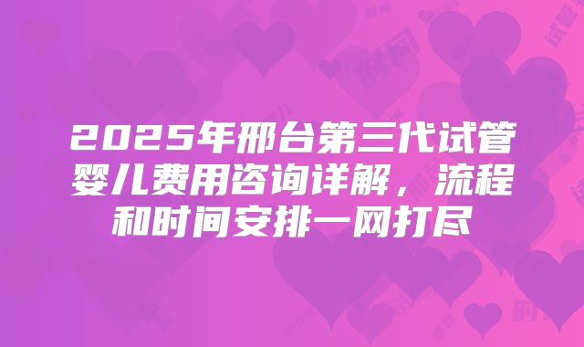 2025年邢台第三代试管婴儿费用咨询详解，流程和时间安排一网打尽