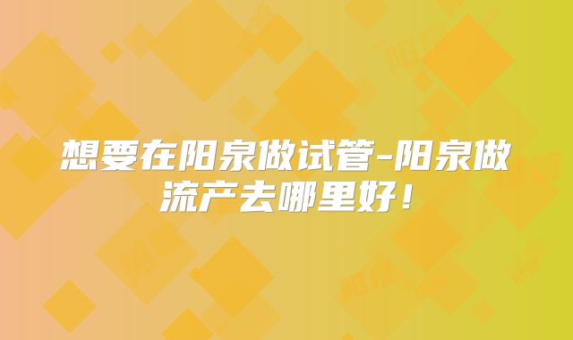 想要在阳泉做试管-阳泉做流产去哪里好！