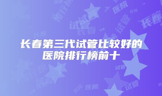 长春第三代试管比较好的医院排行榜前十