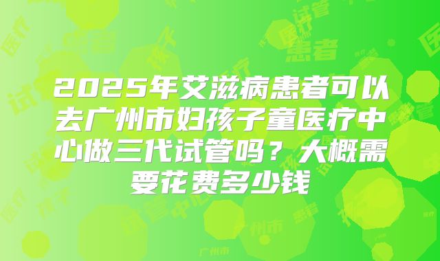 2025年艾滋病患者可以去广州市妇孩子童医疗中心做三代试管吗？大概需要花费多少钱