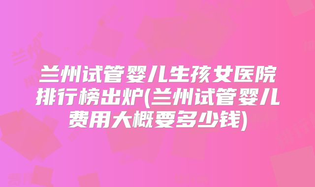 兰州试管婴儿生孩女医院排行榜出炉(兰州试管婴儿费用大概要多少钱)