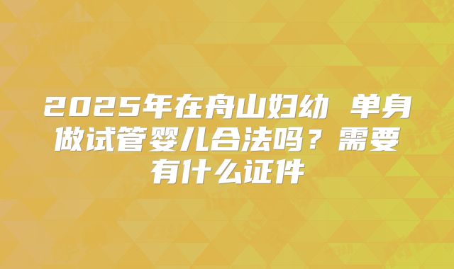2025年在舟山妇幼 单身做试管婴儿合法吗？需要有什么证件