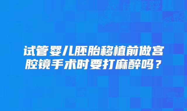 试管婴儿胚胎移植前做宫腔镜手术时要打麻醉吗？