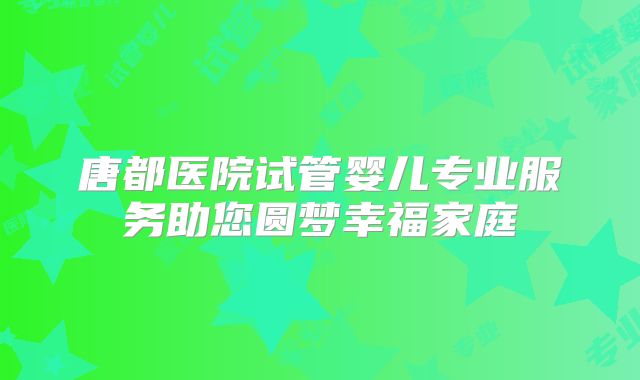 唐都医院试管婴儿专业服务助您圆梦幸福家庭