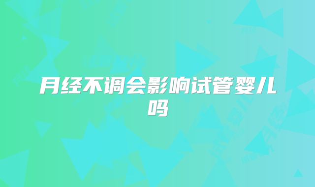 月经不调会影响试管婴儿吗