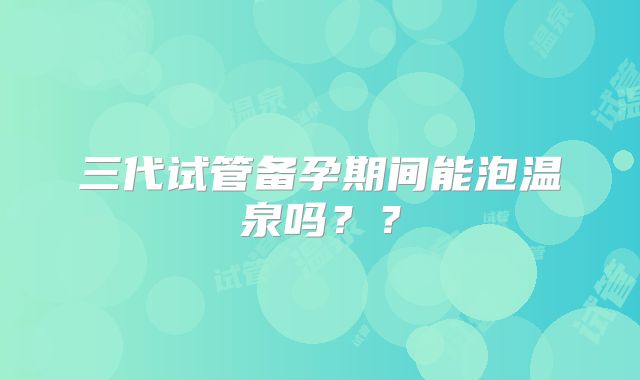 三代试管备孕期间能泡温泉吗??