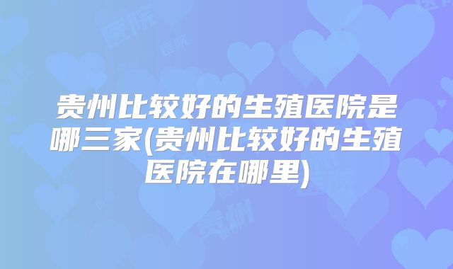 贵州比较好的生殖医院是哪三家(贵州比较好的生殖医院在哪里)