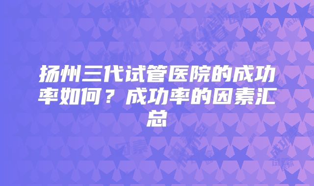 扬州三代试管医院的成功率如何？成功率的因素汇总