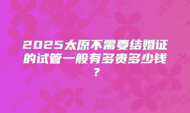 2025太原不需要结婚证的试管一般有多贵多少钱？