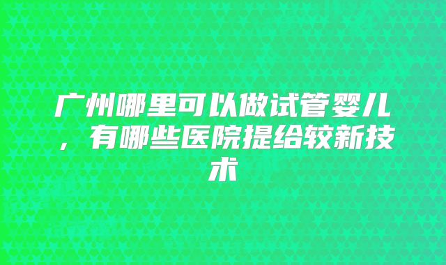 广州哪里可以做试管婴儿，有哪些医院提给较新技术