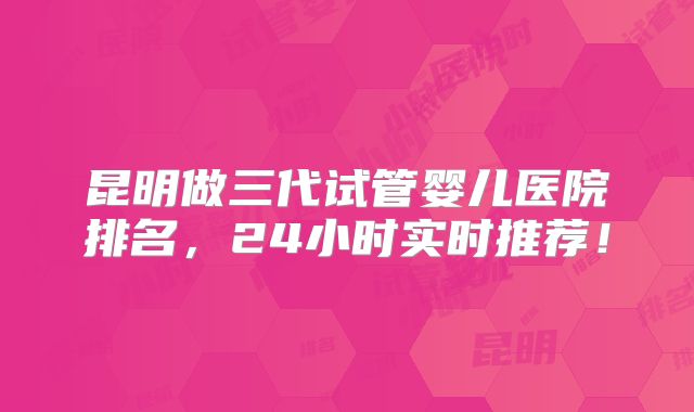 昆明做三代试管婴儿医院排名，24小时实时推荐！