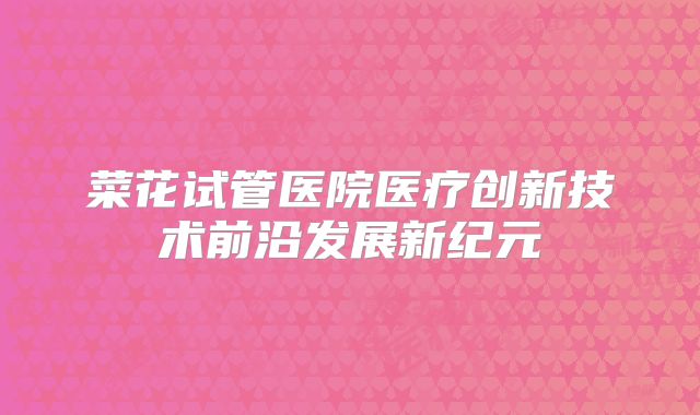 菜花试管医院医疗创新技术前沿发展新纪元