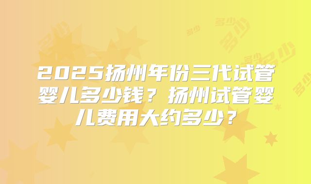 2025扬州年份三代试管婴儿多少钱？扬州试管婴儿费用大约多少？