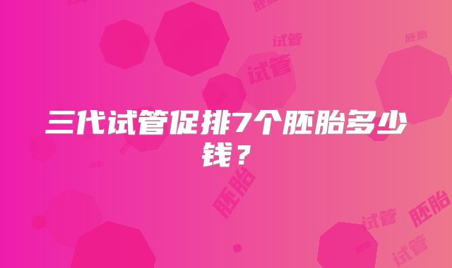 三代试管促排7个胚胎多少钱？