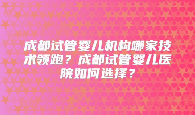 成都试管婴儿机构哪家技术领跑？成都试管婴儿医院如何选择？
