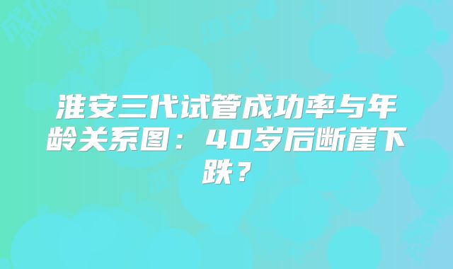 淮安三代试管成功率与年龄关系图：40岁后断崖下跌？