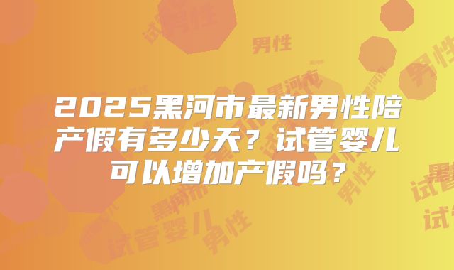 2025黑河市最新男性陪产假有多少天?试管婴儿可以增加产假吗?