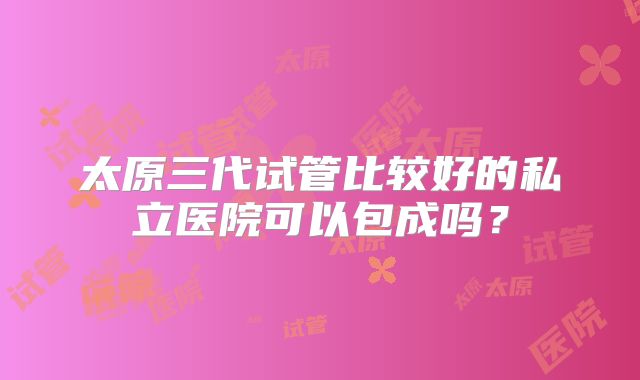 太原三代试管比较好的私立医院可以包成吗？