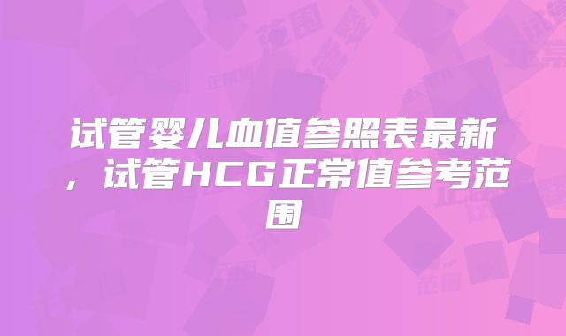 试管婴儿血值参照表最新，试管HCG正常值参考范围