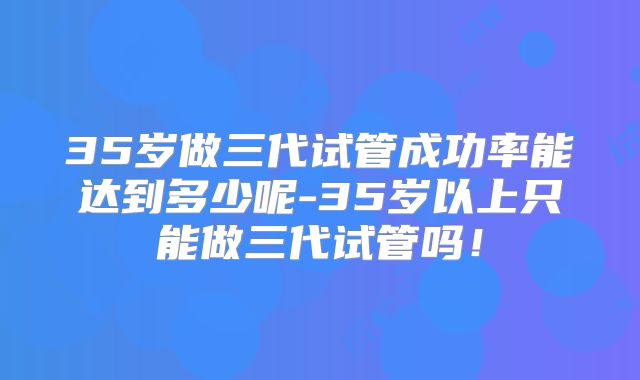 35岁做三代试管成功率能达到多少呢-35岁以上只能做三代试管吗！