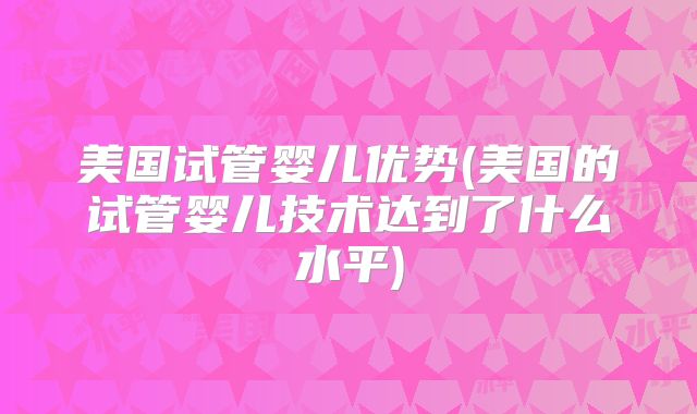 美国试管婴儿优势(美国的试管婴儿技术达到了什么水平)
