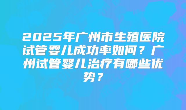2025年广州市生殖医院试管婴儿成功率如何？广州试管婴儿治疗有哪些优势？