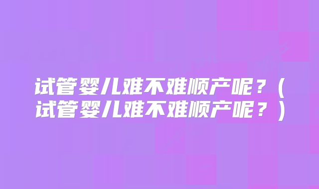 试管婴儿难不难顺产呢?(试管婴儿难不难顺产呢?)
