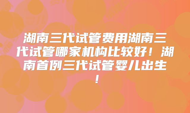 湖南三代试管费用湖南三代试管哪家机构比较好！湖南首例三代试管婴儿出生！
