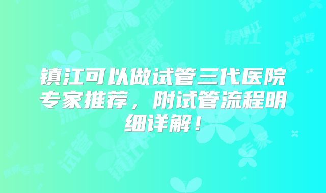 镇江可以做试管三代医院专家推荐，附试管流程明细详解！
