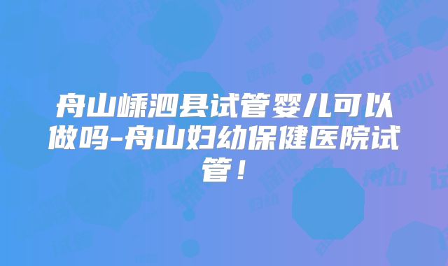 舟山嵊泗县试管婴儿可以做吗-舟山妇幼保健医院试管！