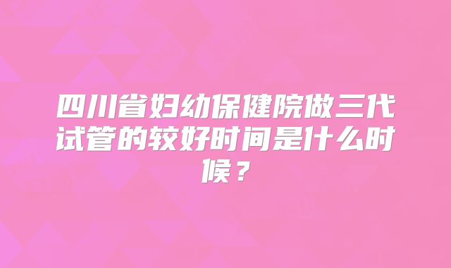 四川省妇幼保健院做三代试管的较好时间是什么时候？