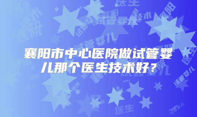 襄阳市中心医院做试管婴儿那个医生技术好？