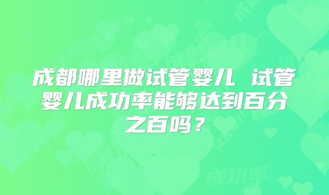 成都哪里做试管婴儿 试管婴儿成功率能够达到百分之百吗？