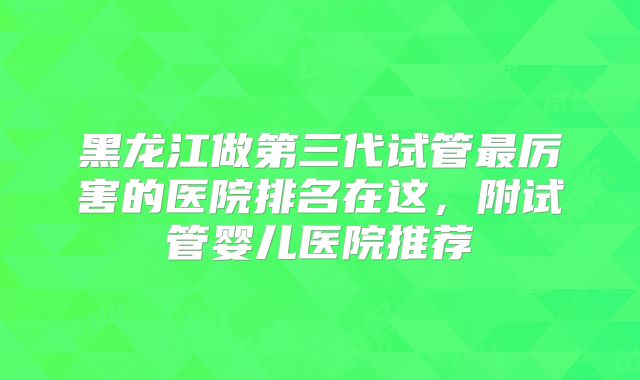 黑龙江做第三代试管最厉害的医院排名在这，附试管婴儿医院推荐