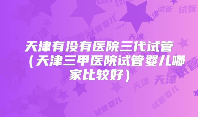 天津有没有医院三代试管（天津三甲医院试管婴儿哪家比较好）