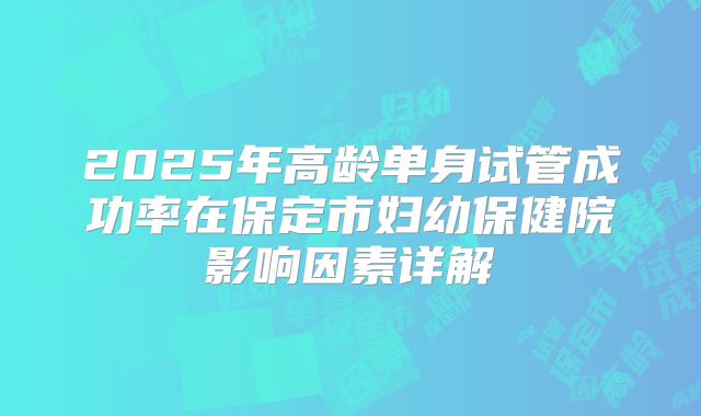 2025年高龄单身试管成功率在保定市妇幼保健院影响因素详解