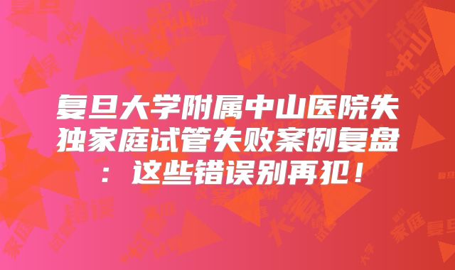 复旦大学附属中山医院失独家庭试管失败案例复盘:这些错误别再犯!