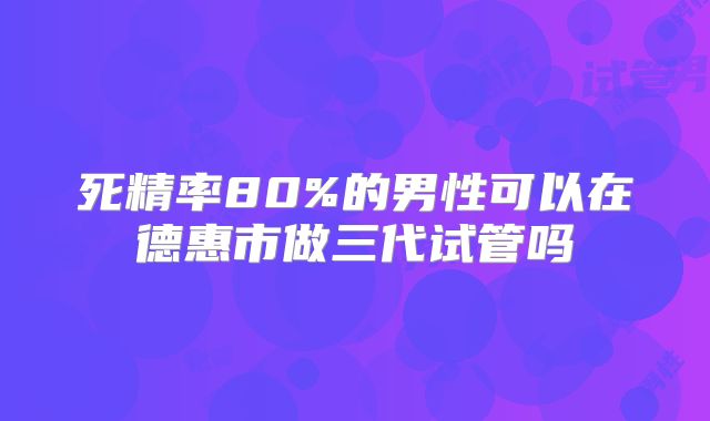 死精率80%的男性可以在德惠市做三代试管吗