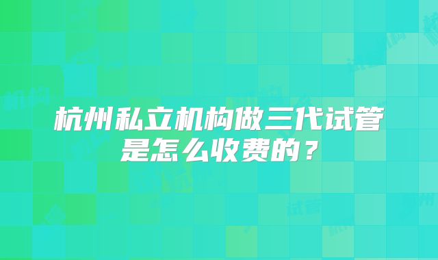 杭州私立机构做三代试管是怎么收费的？