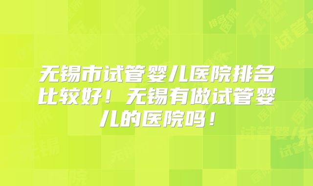 无锡市试管婴儿医院排名比较好！无锡有做试管婴儿的医院吗！
