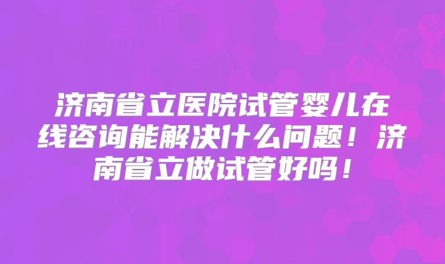 济南省立医院试管婴儿在线咨询能解决什么问题！济南省立做试管好吗！