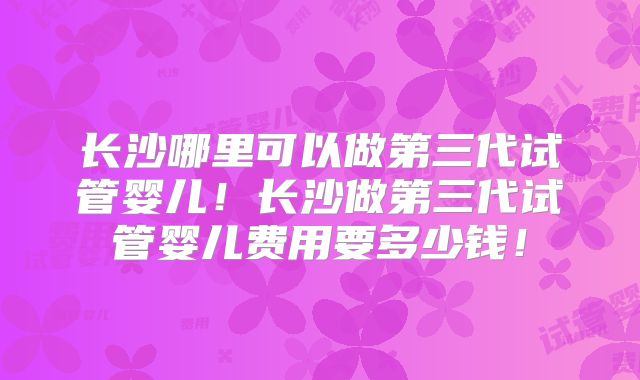 长沙哪里可以做第三代试管婴儿！长沙做第三代试管婴儿费用要多少钱！