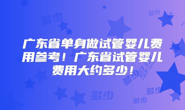 广东省单身做试管婴儿费用参考！广东省试管婴儿费用大约多少！