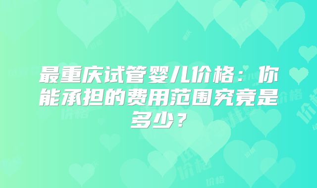 最重庆试管婴儿价格：你能承担的费用范围究竟是多少？