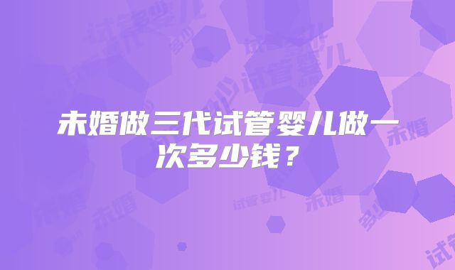 未婚做三代试管婴儿做一次多少钱？