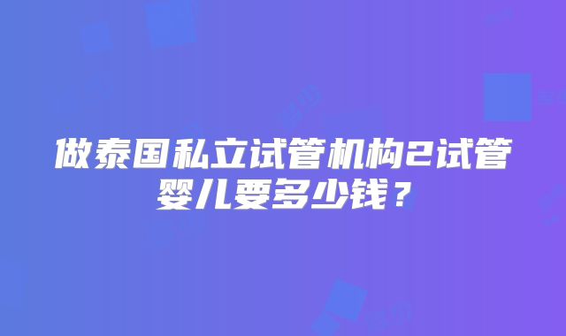做泰国私立试管机构2试管婴儿要多少钱？