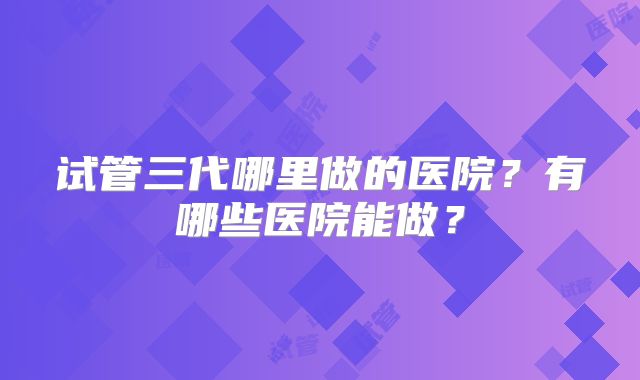 试管三代哪里做的医院？有哪些医院能做？