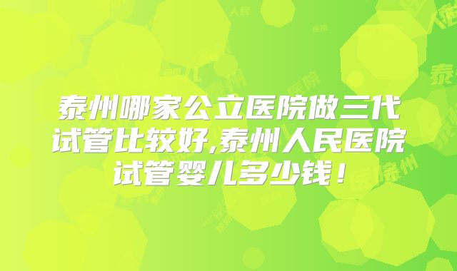 泰州哪家公立医院做三代试管比较好,泰州人民医院试管婴儿多少钱！